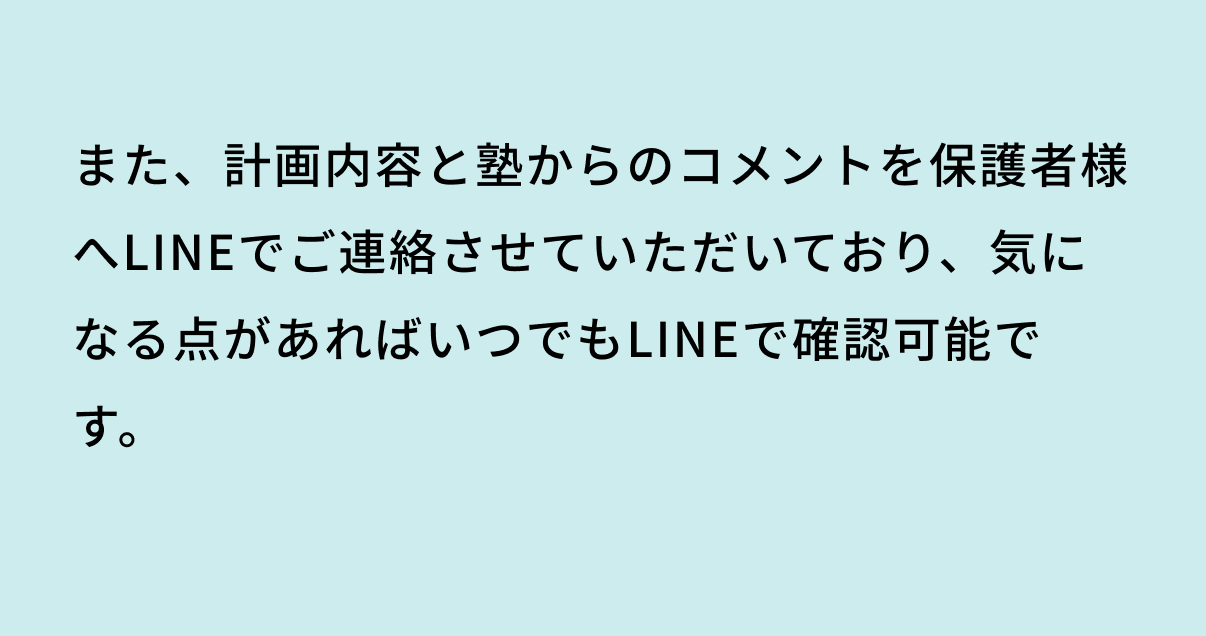 また、計画内容と塾からのコメントを保護者様へLINEでご連絡させていただいており、気になる点があればいつでもLINEで確認可能です